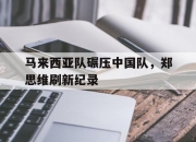 开云体育平台APP-关于马来西亚队碾压中国队，郑思维刷新纪录的信息