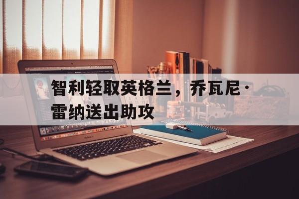 智利轻取英格兰,乔瓦尼·雷纳送出助攻的简单介绍 智利轻取英格兰,乔瓦尼·雷纳送出助攻的简单介绍